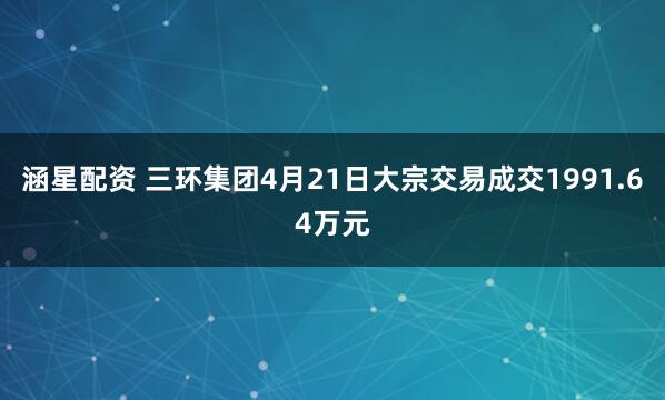 涵星配资 三环集团4月21日大宗交易成交1991.64万元