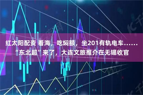红太阳配资 看海，吃焖额，坐201有轨电车……“东北超”来了，大连文旅推介在无锡收官