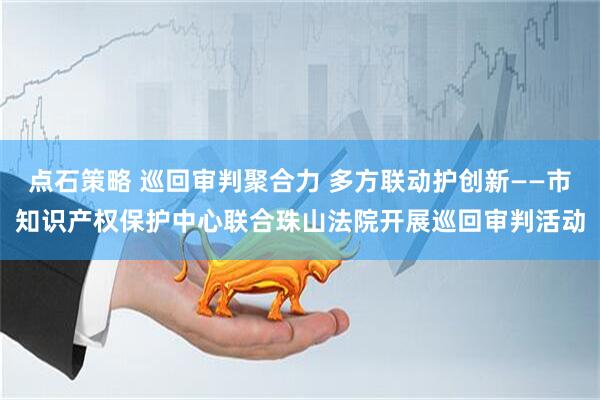 点石策略 巡回审判聚合力 多方联动护创新——市知识产权保护中心联合珠山法院开展巡回审判活动