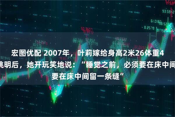 宏图优配 2007年，叶莉嫁给身高2米26体重400多斤的姚明后，她开玩笑地说：“睡觉之前，必须要在床中间留一条缝”